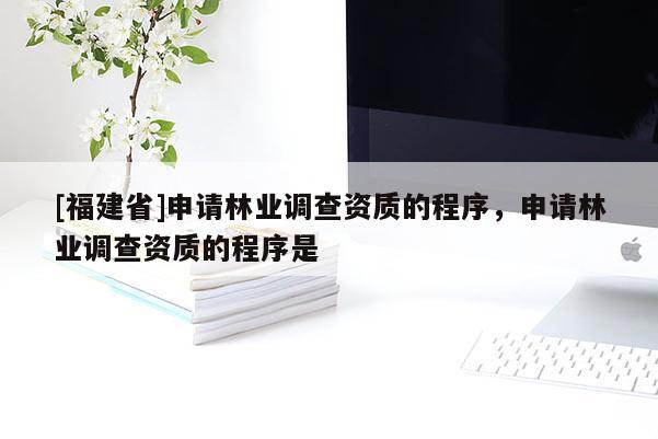 [福建省]申請(qǐng)林業(yè)調(diào)查資質(zhì)的程序，申請(qǐng)林業(yè)調(diào)查資質(zhì)的程序是