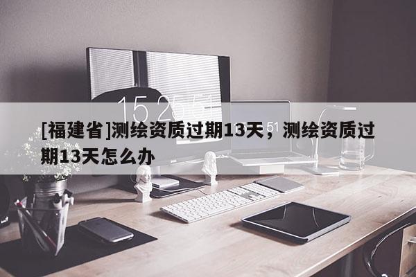 [福建省]測(cè)繪資質(zhì)過(guò)期13天，測(cè)繪資質(zhì)過(guò)期13天怎么辦