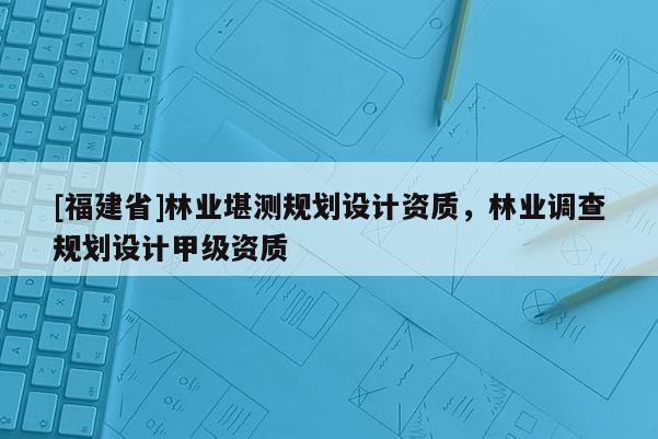 [福建省]林業(yè)堪測(cè)規(guī)劃設(shè)計(jì)資質(zhì)，林業(yè)調(diào)查規(guī)劃設(shè)計(jì)甲級(jí)資質(zhì)