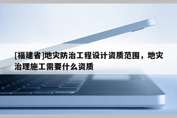 [福建省]地災(zāi)防治工程設(shè)計(jì)資質(zhì)范圍，地災(zāi)治理施工需要什么資質(zhì)