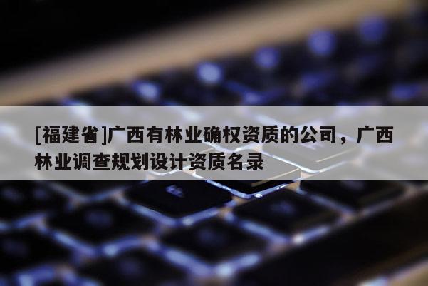 [福建省]廣西有林業(yè)確權(quán)資質(zhì)的公司，廣西林業(yè)調(diào)查規(guī)劃設(shè)計(jì)資質(zhì)名錄