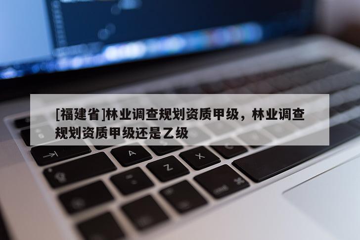 [福建省]林業(yè)調(diào)查規(guī)劃資質(zhì)甲級，林業(yè)調(diào)查規(guī)劃資質(zhì)甲級還是乙級