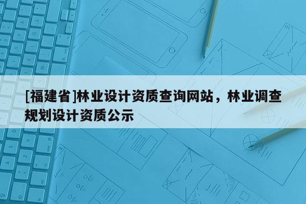 [福建省]林業(yè)設(shè)計資質(zhì)查詢網(wǎng)站，林業(yè)調(diào)查規(guī)劃設(shè)計資質(zhì)公示