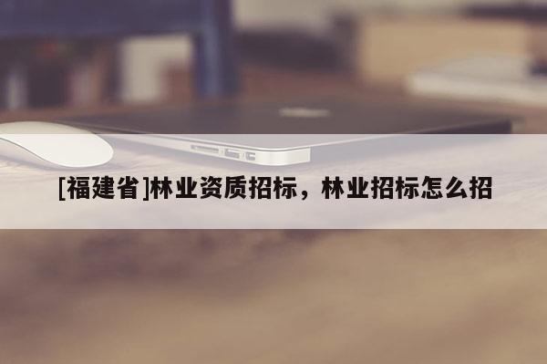 [福建省]林業(yè)資質(zhì)招標，林業(yè)招標怎么招