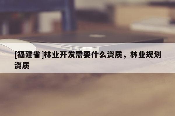 [福建省]林業(yè)開發(fā)需要什么資質(zhì)，林業(yè)規(guī)劃資質(zhì)