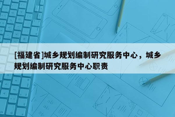 [福建省]城鄉(xiāng)規(guī)劃編制研究服務(wù)中心，城鄉(xiāng)規(guī)劃編制研究服務(wù)中心職責(zé)