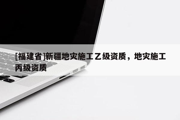 [福建省]新疆地災(zāi)施工乙級資質(zhì)，地災(zāi)施工丙級資質(zhì)