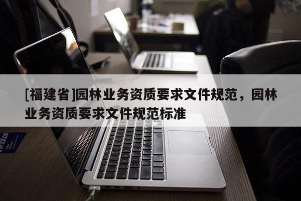 [福建省]園林業(yè)務(wù)資質(zhì)要求文件規(guī)范，園林業(yè)務(wù)資質(zhì)要求文件規(guī)范標(biāo)準(zhǔn)