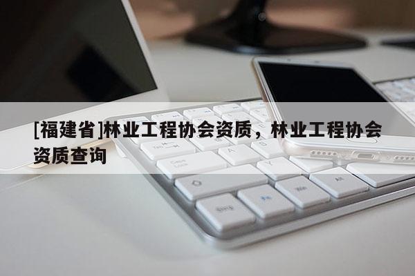 [福建省]林業(yè)工程協(xié)會(huì)資質(zhì)，林業(yè)工程協(xié)會(huì)資質(zhì)查詢