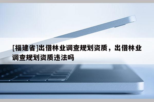 [福建省]出借林業(yè)調(diào)查規(guī)劃資質(zhì)，出借林業(yè)調(diào)查規(guī)劃資質(zhì)違法嗎