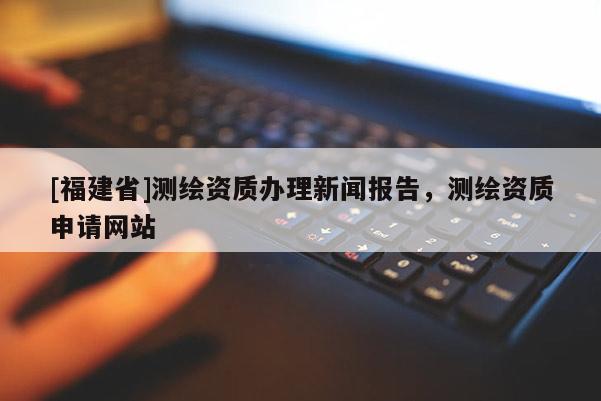 [福建省]測(cè)繪資質(zhì)辦理新聞報(bào)告，測(cè)繪資質(zhì)申請(qǐng)網(wǎng)站