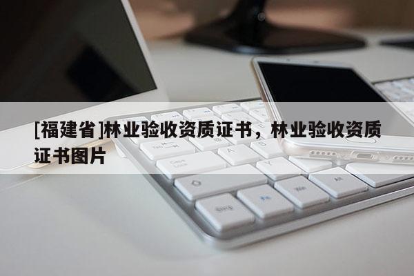 [福建省]林業(yè)驗收資質(zhì)證書，林業(yè)驗收資質(zhì)證書圖片