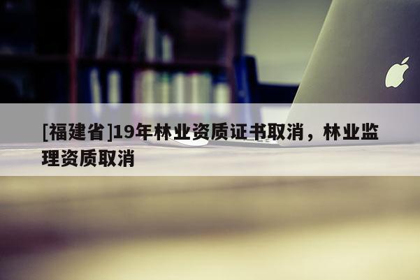 [福建省]19年林業(yè)資質(zhì)證書取消，林業(yè)監(jiān)理資質(zhì)取消