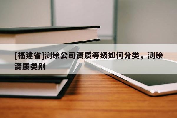 [福建省]測(cè)繪公司資質(zhì)等級(jí)如何分類，測(cè)繪資質(zhì)類別