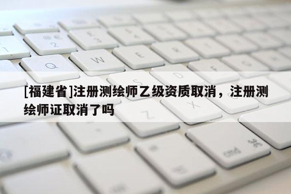 [福建省]注冊(cè)測(cè)繪師乙級(jí)資質(zhì)取消，注冊(cè)測(cè)繪師證取消了嗎