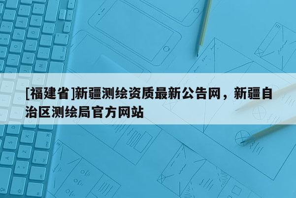 [福建省]新疆測(cè)繪資質(zhì)最新公告網(wǎng)，新疆自治區(qū)測(cè)繪局官方網(wǎng)站