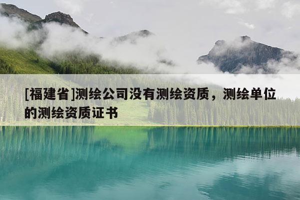 [福建省]測(cè)繪公司沒(méi)有測(cè)繪資質(zhì)，測(cè)繪單位的測(cè)繪資質(zhì)證書