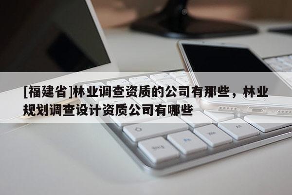 [福建省]林業(yè)調(diào)查資質(zhì)的公司有那些，林業(yè)規(guī)劃調(diào)查設(shè)計(jì)資質(zhì)公司有哪些