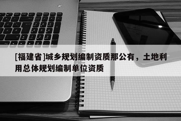 [福建省]城鄉(xiāng)規(guī)劃編制資質(zhì)那公有，土地利用總體規(guī)劃編制單位資質(zhì)