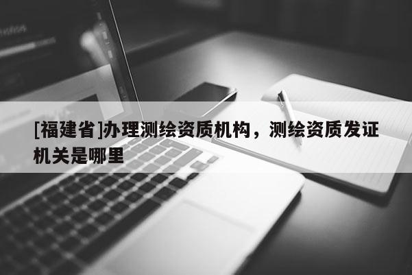 [福建省]辦理測(cè)繪資質(zhì)機(jī)構(gòu)，測(cè)繪資質(zhì)發(fā)證機(jī)關(guān)是哪里