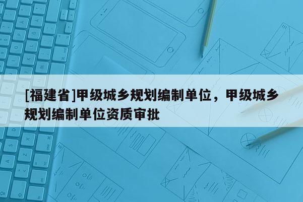 [福建省]甲級(jí)城鄉(xiāng)規(guī)劃編制單位，甲級(jí)城鄉(xiāng)規(guī)劃編制單位資質(zhì)審批