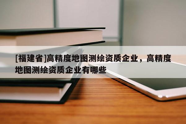 [福建省]高精度地圖測繪資質(zhì)企業(yè)，高精度地圖測繪資質(zhì)企業(yè)有哪些