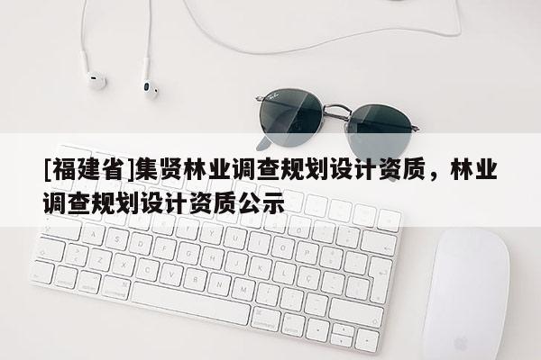 [福建省]集賢林業(yè)調(diào)查規(guī)劃設(shè)計(jì)資質(zhì)，林業(yè)調(diào)查規(guī)劃設(shè)計(jì)資質(zhì)公示