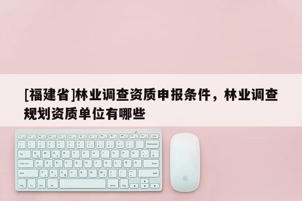 [福建省]林業(yè)調(diào)查資質(zhì)申報(bào)條件，林業(yè)調(diào)查規(guī)劃資質(zhì)單位有哪些