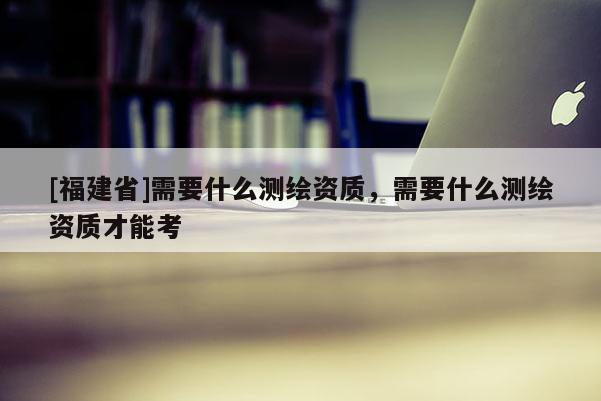 [福建省]需要什么測(cè)繪資質(zhì)，需要什么測(cè)繪資質(zhì)才能考