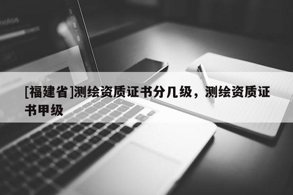 [福建省]測繪資質(zhì)證書分幾級(jí)，測繪資質(zhì)證書甲級(jí)