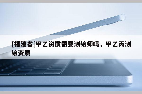 [福建省]甲乙資質(zhì)需要測繪師嗎，甲乙丙測繪資質(zhì)