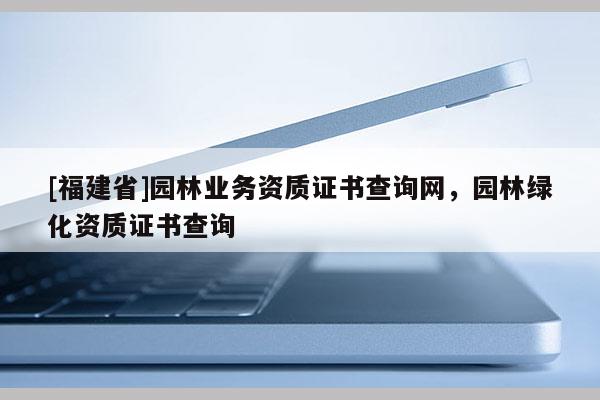 [福建省]園林業(yè)務(wù)資質(zhì)證書查詢網(wǎng)，園林綠化資質(zhì)證書查詢