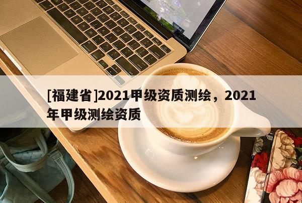 [福建省]2021甲級(jí)資質(zhì)測繪，2021年甲級(jí)測繪資質(zhì)