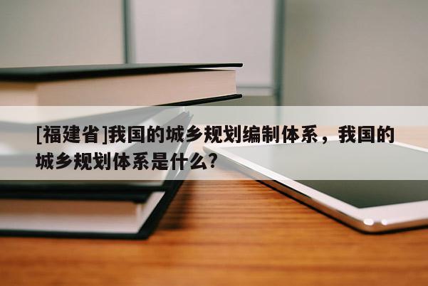 [福建省]我國(guó)的城鄉(xiāng)規(guī)劃編制體系，我國(guó)的城鄉(xiāng)規(guī)劃體系是什么?