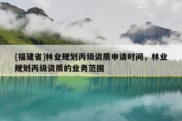 [福建省]林業(yè)規(guī)劃丙級資質(zhì)申請時(shí)間，林業(yè)規(guī)劃丙級資質(zhì)的業(yè)務(wù)范圍