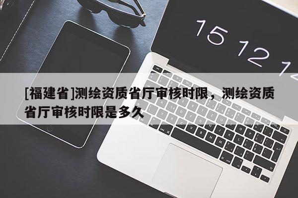 [福建省]測(cè)繪資質(zhì)省廳審核時(shí)限，測(cè)繪資質(zhì)省廳審核時(shí)限是多久