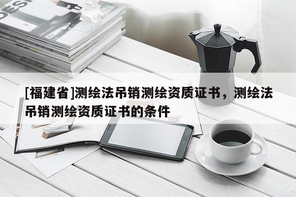 [福建省]測(cè)繪法吊銷測(cè)繪資質(zhì)證書，測(cè)繪法吊銷測(cè)繪資質(zhì)證書的條件