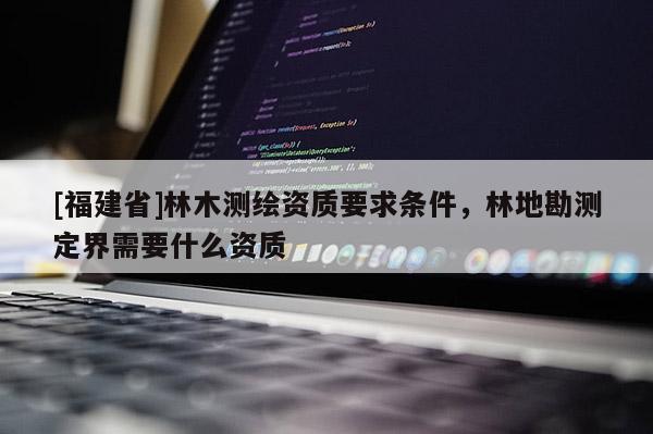 [福建省]林木測(cè)繪資質(zhì)要求條件，林地勘測(cè)定界需要什么資質(zhì)