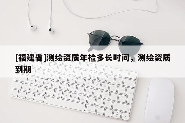 [福建省]測繪資質(zhì)年檢多長時間，測繪資質(zhì)到期