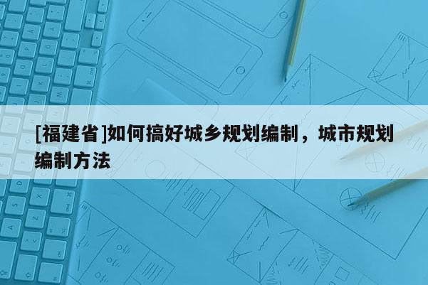 [福建省]如何搞好城鄉(xiāng)規(guī)劃編制，城市規(guī)劃編制方法