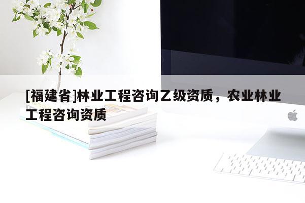 [福建省]林業(yè)工程咨詢乙級(jí)資質(zhì)，農(nóng)業(yè)林業(yè)工程咨詢資質(zhì)