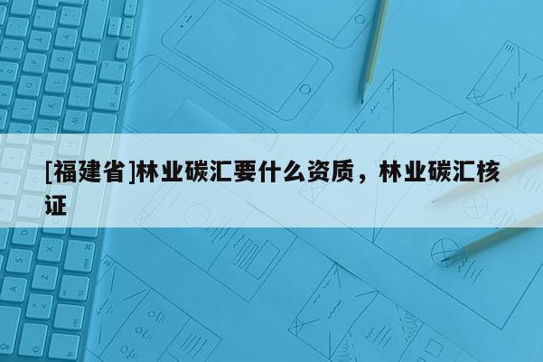 [福建省]林業(yè)碳匯要什么資質(zhì)，林業(yè)碳匯核證