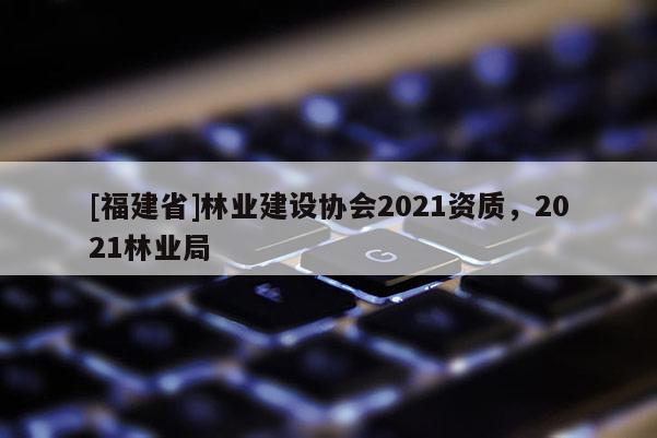 [福建省]林業(yè)建設(shè)協(xié)會(huì)2021資質(zhì)，2021林業(yè)局