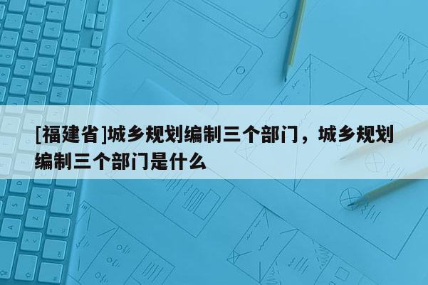 [福建省]城鄉(xiāng)規(guī)劃編制三個(gè)部門，城鄉(xiāng)規(guī)劃編制三個(gè)部門是什么