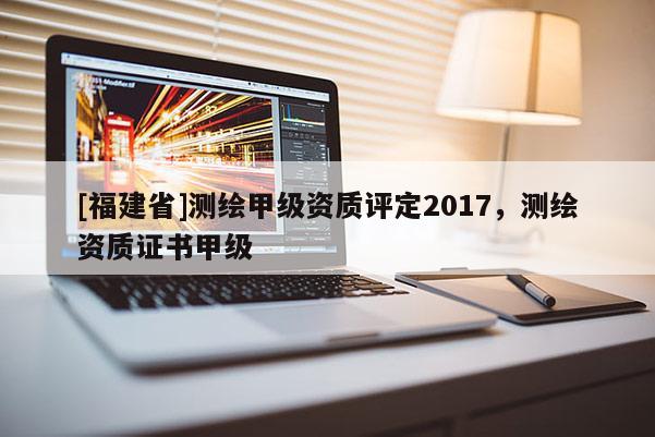 [福建省]測(cè)繪甲級(jí)資質(zhì)評(píng)定2017，測(cè)繪資質(zhì)證書甲級(jí)