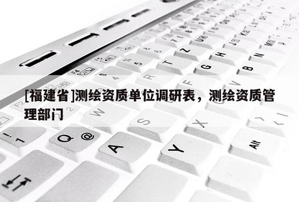 [福建省]測繪資質(zhì)單位調(diào)研表，測繪資質(zhì)管理部門