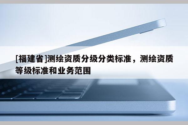 [福建省]測繪資質(zhì)分級分類標準，測繪資質(zhì)等級標準和業(yè)務(wù)范圍