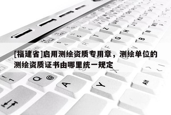 [福建省]啟用測繪資質(zhì)專用章，測繪單位的測繪資質(zhì)證書由哪里統(tǒng)一規(guī)定