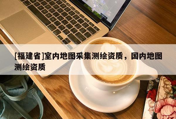 [福建省]室內(nèi)地圖采集測(cè)繪資質(zhì)，國(guó)內(nèi)地圖測(cè)繪資質(zhì)