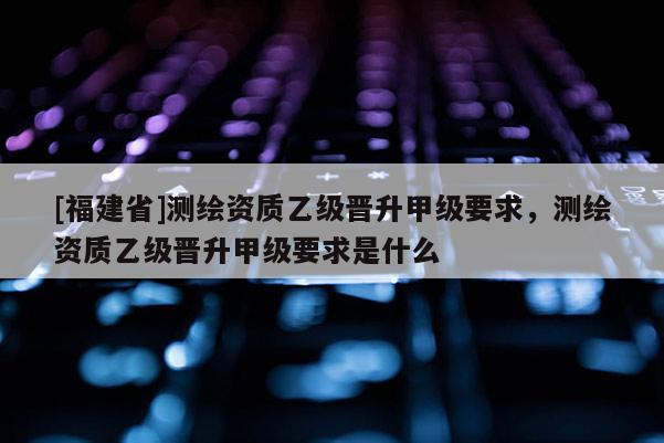 [福建省]測(cè)繪資質(zhì)乙級(jí)晉升甲級(jí)要求，測(cè)繪資質(zhì)乙級(jí)晉升甲級(jí)要求是什么